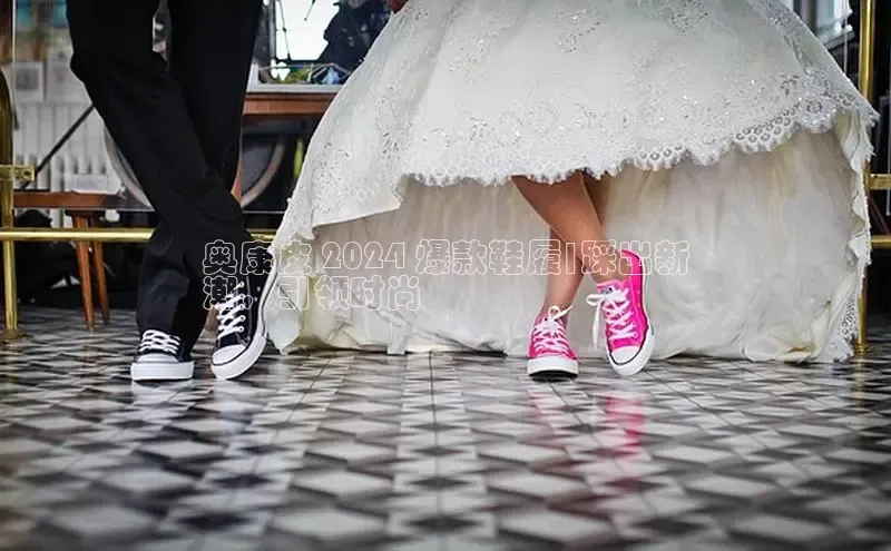 意昂2登录极氪智能科技奥康皮 2024 爆款鞋履|踩出新
潮，引领时尚